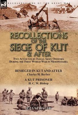 Recollections of the Siege of Kut & After: Two Accounts by Indian Army Officers During the First World War in Mesopotamia-Besieged in Kut and After by Charles H. Barber & A Kut Prisoner by H. C. W. Bishop by Charles H Barber 9781782827849