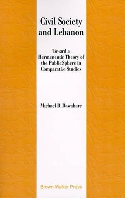 Civil Society and Lebanon: Toward Hermeneutic Theory of the Public Sphere in Comparative Studies by Michael D Dawahare 9781581124002