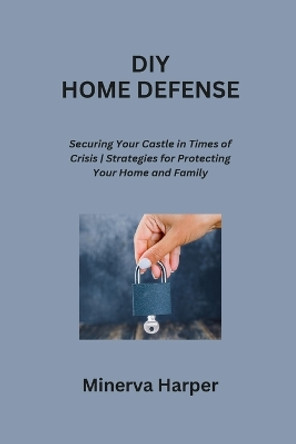 DIY Home Defense: Securing Your Castle in Times of Crisis Strategies for Protecting Your Home and Family by Minerva Harper 9798869075260