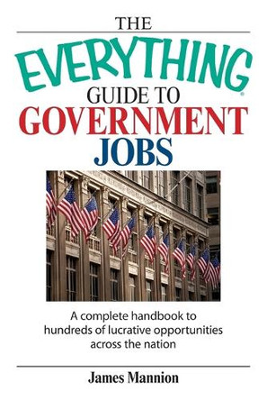 The Everything Guide to Government Jobs: A Complete Handbook to Hundreds of Lucrative Opportunities Across the Nation by James Mannion 9781598690781