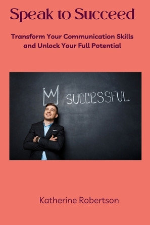 Speak to Succeed: Transform Your Communication Skills and Unlock Your Full Potential by Katherine Robertson 9798330359103