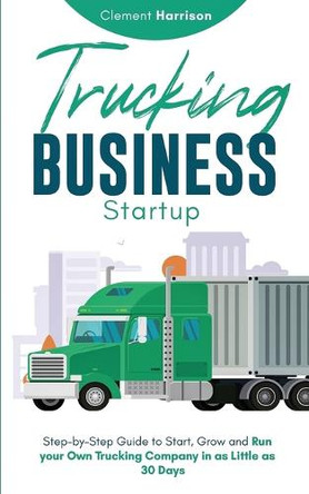 Trucking Business Startup: Step-by-Step Guide to Start, Grow and Run Your Own Trucking Company in as Little as 30 Days by Clement Harrison 9781804212134