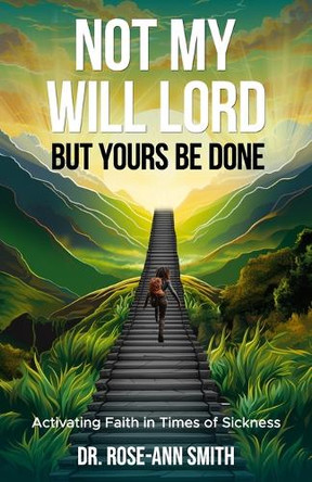 Not My Will Lord, But Yours Be Done: Activating Faith in Times of Sickness by Dr Rose-Ann Smith 9781733234740