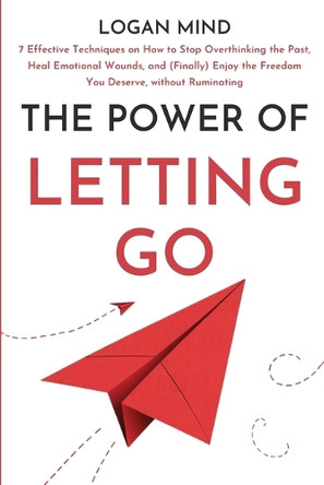 The Power of Letting Go: 7 Effective Techniques on How to Stop Overthinking the Past, Heal Emotional Wounds, and (Finally) Enjoy the Freedom You Deserve, without Ruminating by Logan Mind 9781837982578