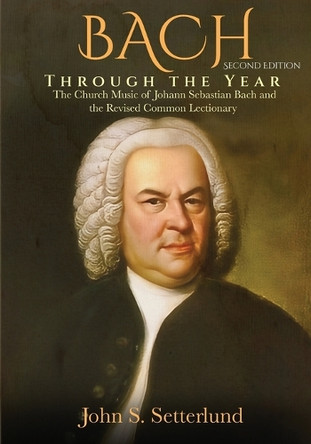 BACH Through the Year: The Church Music of Johann Sebastian Bach and the Revised Common Lectionary, SECOND EDITION: The Church Music of Johann Sebastian Bach and the Revised Common Lectionary by John S Setterlund 9781959681632
