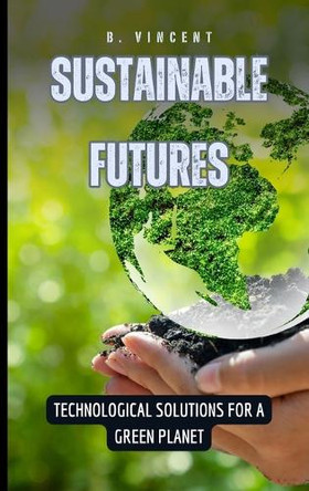 Sustainable Futures: Technological Solutions for a Green Planet by B Vincent 9798330374892
