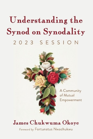 Understanding the Synod on Synodality, 2023 Session: A Community of Mutual Empowerment by James Chukwuma Okoye 9798385224364