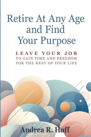 Retire At Any Age and Find Your Purpose: Leave Your Job To Gain Time And Freedom For The Rest Of Your Life by Andrea R Huff 9798991382502