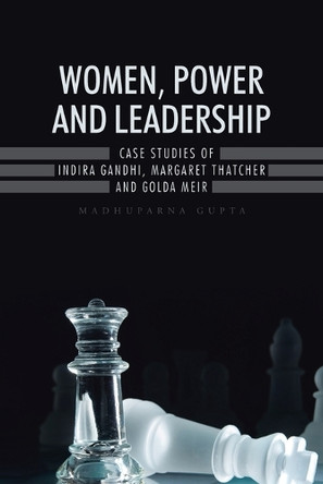 Women, Power and Leadership: Case Studies of Indira Gandhi, Margaret Thatcher and Golda Meir by Madhuparna Gupta 9781482845877