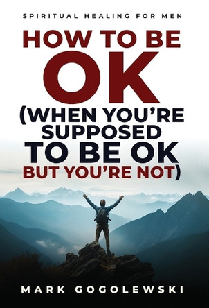 How to Be OK: (When You're Supposed to Be OK But You're Not) by Mark Gogolewski 9798991873123