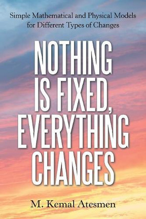 Nothing Is Fixed, Everything Changes: Simple Mathematical and Physical Models for Different Types of Changes by M Kemal Atesmen 9781480870802