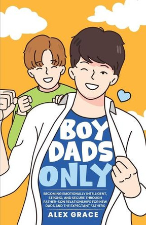 Boy Dads Only! Becoming Emotionally Intelligent, Strong, and Secure Through Father-Son Relationships For New Dads and The Expectant Fathers by Alex Grace 9798990344686