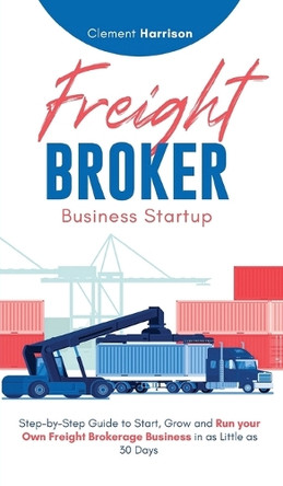 Freight Broker Business Startup: Step-by-Step Guide to Start, Grow and Run Your Own Freight Brokerage Business in as Little as 30 Days by Clement Harrison 9781804212158