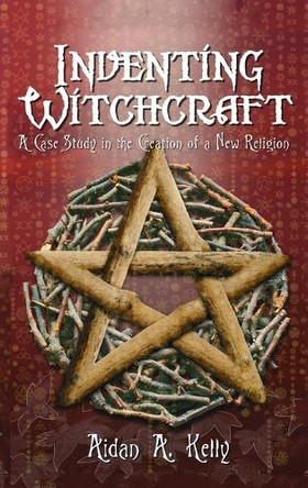 Inventing Witchcraft: A Case Study in the Creation of a New Religion by Aidan a Kelly 9781913660321