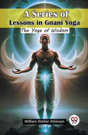 A Series of Lessons in Gnani Yoga The Yoga of Wisdom by William Walker Atkinson 9789367147139
