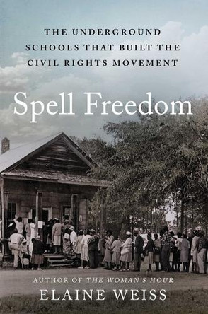 Spell Freedom: The Underground Schools That Built the Civil Rights Movement by Elaine Weiss 9781668002698