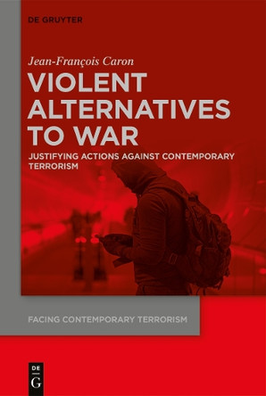 Violent Alternatives to War: Justifying Actions Against Contemporary Terrorism by Jean-Francois Caron 9783110731286