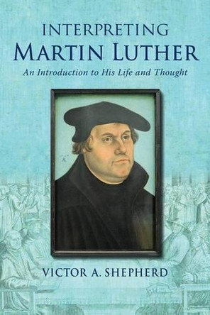 Interpreting Martin Luther: An Introduction to His Life and Thought by Victor a Shepherd 9781772360349