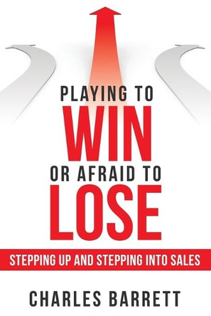 Playing to Win or Afraid to Lose: Stepping up and Stepping into Sales by Charles Barrett 9781480882386