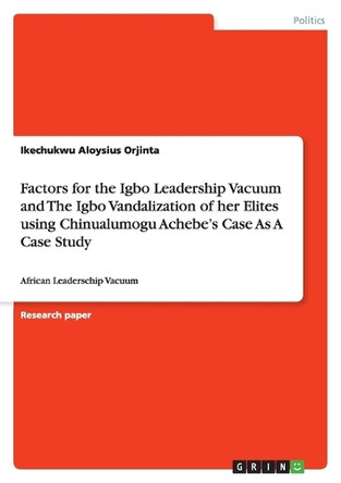 Factors for the Igbo Leadership Vacuum and The Igbo Vandalization of her Elites using Chinualumogu Achebe's Case As A Case Study by Ikechukwu Aloysius Orjinta 9783640990269