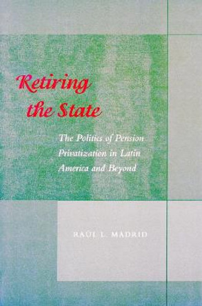 Retiring the State: The Politics of Pension Privatization in Latin America and Beyond by Raul L. Madrid