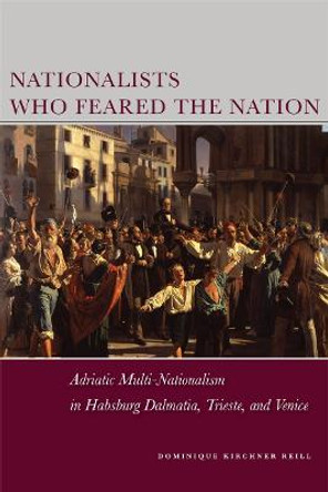 Nationalists Who Feared the Nation: Adriatic Multi-Nationalism in Habsburg Dalmatia, Trieste, and Venice by Dominique Kirchner Reill