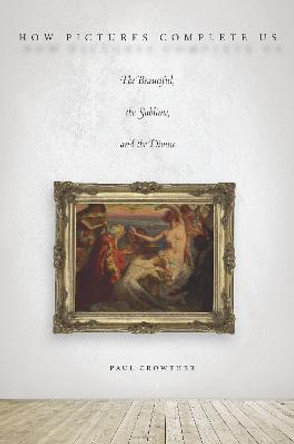 How Pictures Complete Us: The Beautiful, the Sublime, and the Divine by Paul Crowther