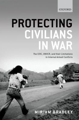 Protecting Civilians in War: The ICRC, UNHCR, and Their Limitations in Internal Armed Conflicts by Miriam Bradley 9780198716389