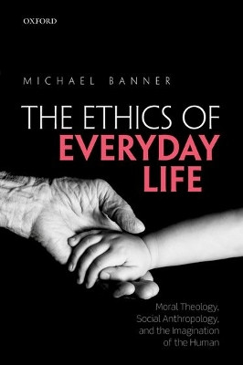 The Ethics of Everyday Life: Moral Theology, Social Anthropology, and the Imagination of the Human by Michael Banner 9780198766469