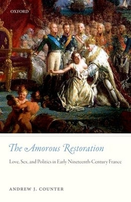 The Amorous Restoration: Love, Sex, and Politics in Early Nineteenth-Century France by Andrew J. Counter 9780198785996