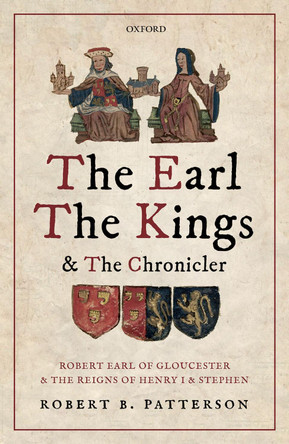 The Earl, the Kings, and the Chronicler: Robert Earl of Gloucester and the Reigns of Henry I and Stephen by Robert B. Patterson 9780198797814
