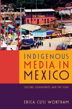 Indigenous Media in Mexico: Culture, Community, and the State by Erica Cusi Wortham