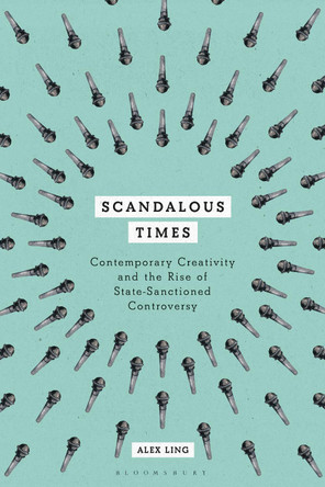 Scandalous Times: Contemporary Creativity and the Rise of State-Sanctioned Controversy by Alex Ling 9781350068551