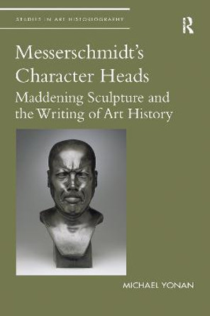 Messerschmidt's Character Heads: Maddening Sculpture and the Writing of Art History by Michael Yonan
