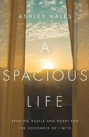 A Spacious Life: Trading Hustle and Hurry for the Goodness of Limits by Ashley Hales