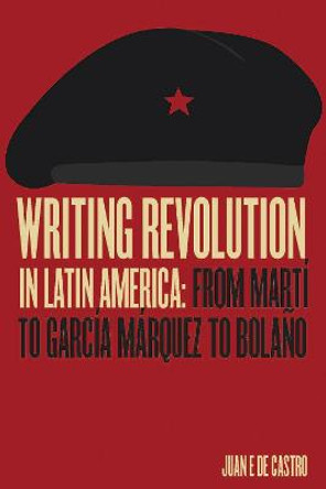 Writing Revolution in Latin America: From Marti to Garcia Marquez to Bolano by Juan De Castro