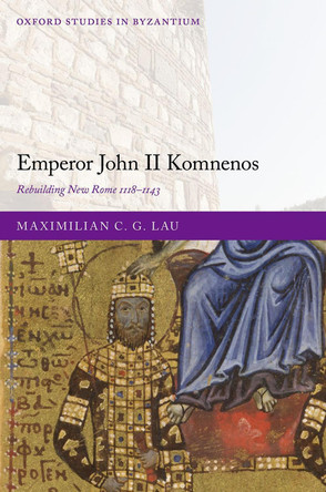 Emperor John II Komnenos: Rebuilding New Rome 1118-1143 by Dr Maximilian C. G. Lau 9780198888673