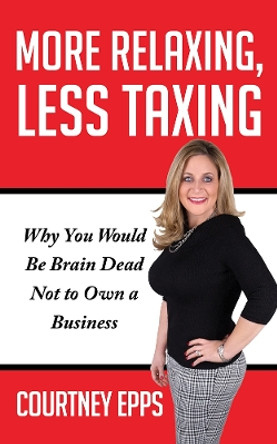 More Relaxing, Less Taxing: Why you would be brain dead not to own a business by Courtney Epps 9781948484503