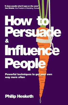 How to Persuade and Influence People: Powerful Techniques to Get Your Own Way More Often by Philip Hesketh