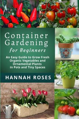 CONTAINER GARDENING for Beginners: An Easy Guide to Grow Fresh Organic Vegetables and Ornamental Plants in Pots and Tiny Spaces by Hannah Roses 9781801648868