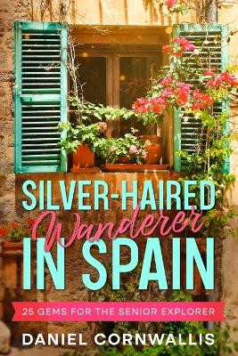 Silver-Haired Wanderer in Spain: 25 Gems for the Senior Explorer by Daniel Cornwallis 9781456641238
