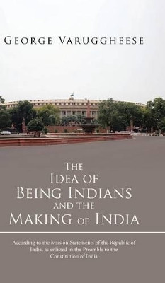 The Idea of Being Indians and the Making of India: According to the Mission Statements of the Republic of India, as Enlisted in the Preamble to the Co by George Varuggheese 9781482801170