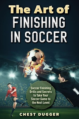 The Art of Finishing in Soccer: Soccer Finishing Drills and Secrets to Take Your Game to the Next Level by Chest Dugger 9781922462206