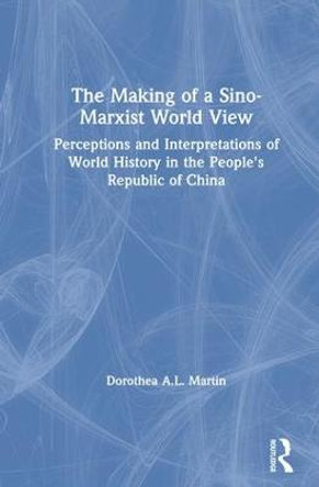 The Making of a Sino-Marxist World View: Perceptions and Interpretations of World History in the People's Republic of China: Perceptions and Interpretations of World History in the People's Republic of China by Dorothea A.L. Martin