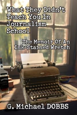 What They Didn't Teach You in Journalism School: The Memoir of an Ink-Stained Wretch by G Michael Dobbs 9781733014472