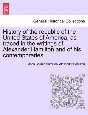 History of the Republic of the United States of America, as Traced in the Writings of Alexander Hamilton and of His Contemporaries. by Professor John Hamilton 9781241551414