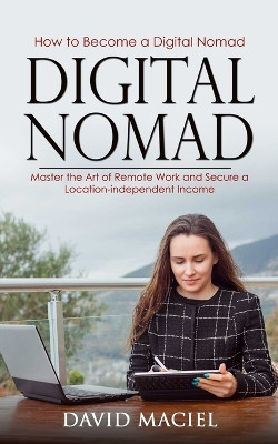 Digital Nomad: How to Become a Digital Nomad (Master the Art of Remote Work and Secure a Location-independent Income) by David Maciel 9781778177996