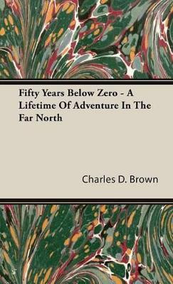 Fifty Years Below Zero - A Lifetime of Adventure in the Far North by Charles D Brown 9781443721332