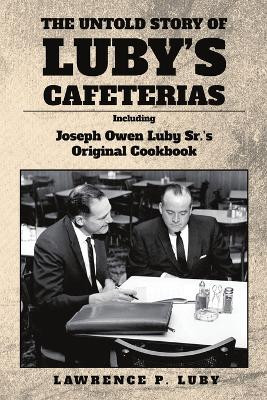 The Untold Story of Luby's Cafeterias: Including Joesph Owen Luby Sr.'s Original Cookbook by Lawrence P Luby 9781735265193