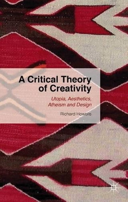 A Critical Theory of Creativity: Utopia, Aesthetics, Atheism and Design by Richard Howells 9781137446169
